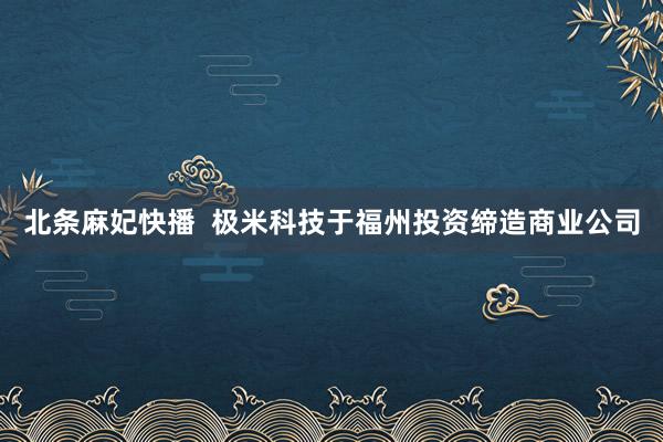 北条麻妃快播  极米科技于福州投资缔造商业公司