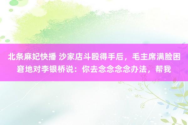 北条麻妃快播 沙家店斗殴得手后，毛主席满脸困窘地对李银桥说：你去念念念念办法，帮我