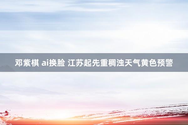邓紫棋 ai换脸 江苏起先重稠浊天气黄色预警