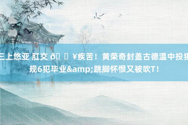 三上悠亚 肛交 😥疾苦！黄荣奇封盖古德温中投犯规6犯毕业&跳脚怀恨又被吹T！