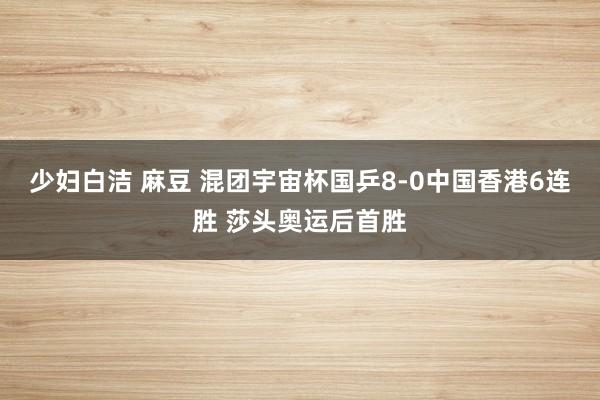 少妇白洁 麻豆 混团宇宙杯国乒8-0中国香港6连胜 莎头奥运后首胜
