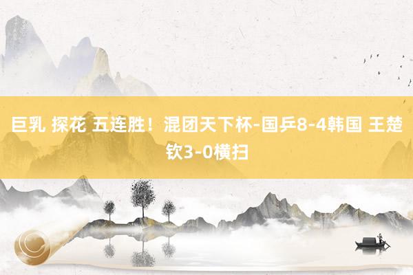 巨乳 探花 五连胜！混团天下杯-国乒8-4韩国 王楚钦3-0横扫