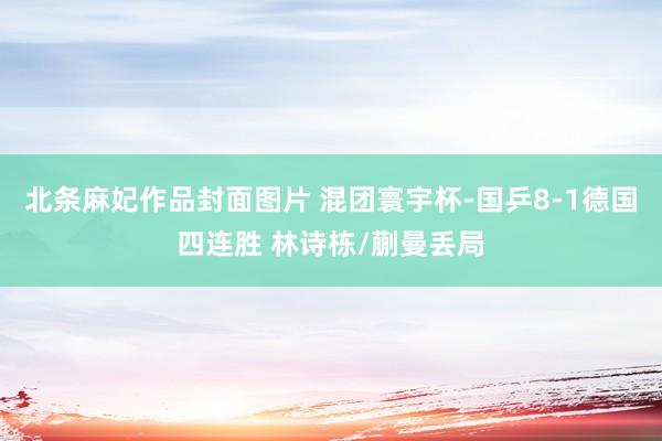 北条麻妃作品封面图片 混团寰宇杯-国乒8-1德国四连胜 林诗栋/蒯曼丢局