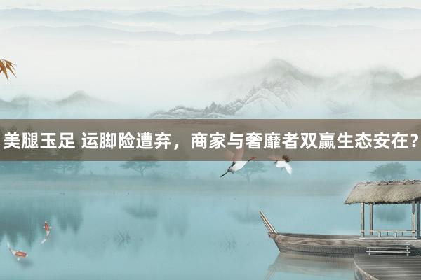 美腿玉足 运脚险遭弃，商家与奢靡者双赢生态安在？