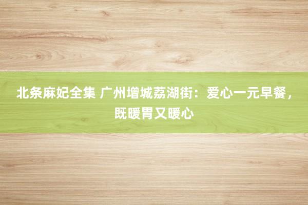北条麻妃全集 广州增城荔湖街：爱心一元早餐，既暖胃又暖心