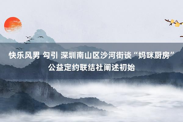 快乐风男 勾引 深圳南山区沙河街谈“妈咪厨房”公益定约联结社阐述初始