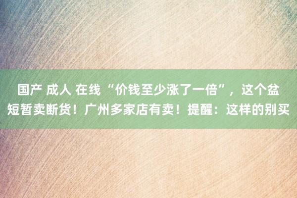 国产 成人 在线 “价钱至少涨了一倍”，这个盆短暂卖断货！广州多家店有卖！提醒：这样的别买