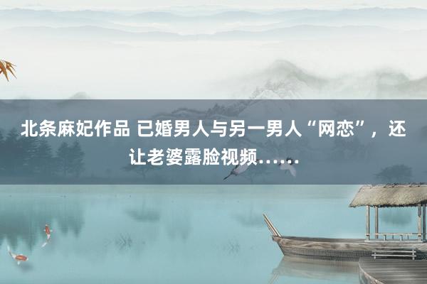 北条麻妃作品 已婚男人与另一男人“网恋”，还让老婆露脸视频……