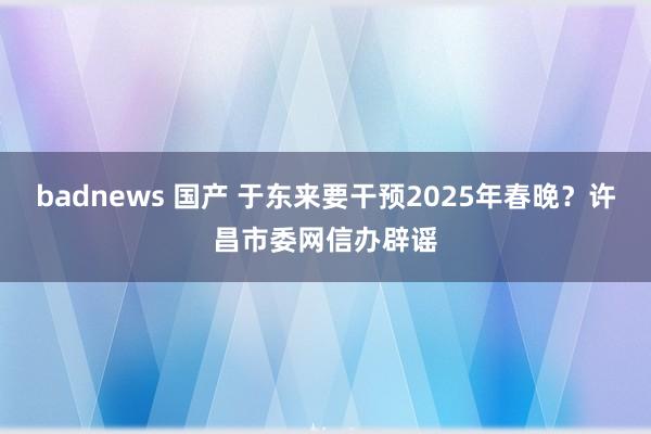 badnews 国产 于东来要干预2025年春晚？许昌市委网信办辟谣