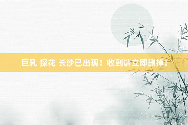 巨乳 探花 长沙已出现！收到请立即删掉！
