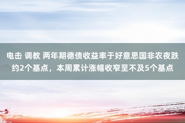 电击 调教 两年期德债收益率于好意思国非农夜跌约2个基点，本周累计涨幅收窄至不及5个基点