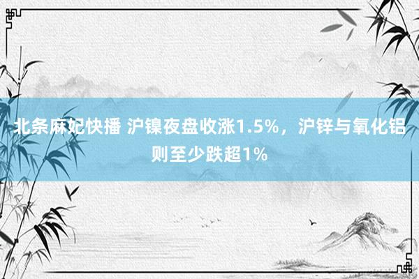 北条麻妃快播 沪镍夜盘收涨1.5%，沪锌与氧化铝则至少跌超1%