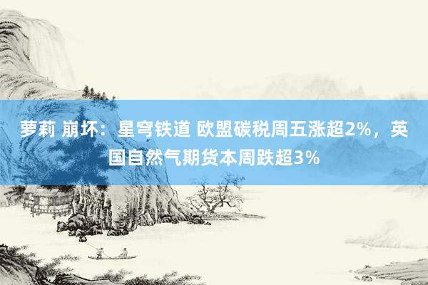 萝莉 崩坏：星穹铁道 欧盟碳税周五涨超2%，英国自然气期货本周跌超3%