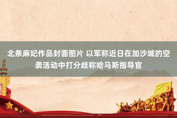 北条麻妃作品封面图片 以军称近日在加沙城的空袭活动中打分歧称哈马斯指导官