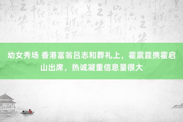 幼女秀场 香港富翁吕志和葬礼上，霍震霆携霍启山出席，热诚凝重信息量很大