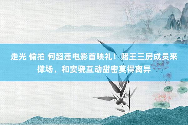 走光 偷拍 何超莲电影首映礼！赌王三房成员来撑场，和窦骁互动甜密莫得离异