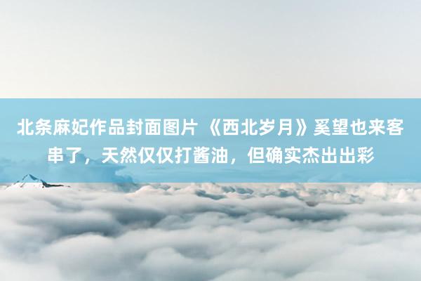 北条麻妃作品封面图片 《西北岁月》奚望也来客串了，天然仅仅打酱油，但确实杰出出彩