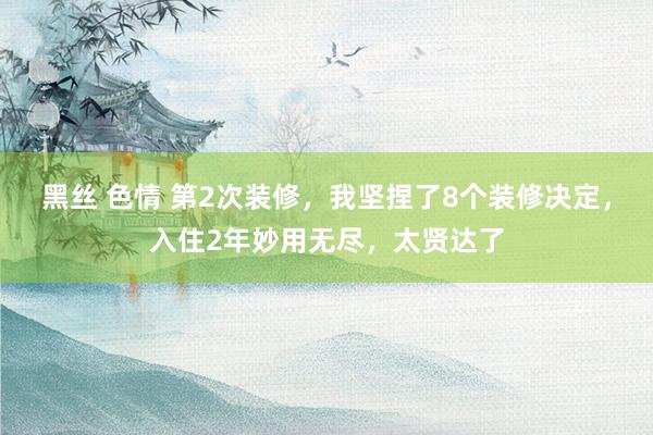黑丝 色情 第2次装修，我坚捏了8个装修决定，入住2年妙用无尽，太贤达了