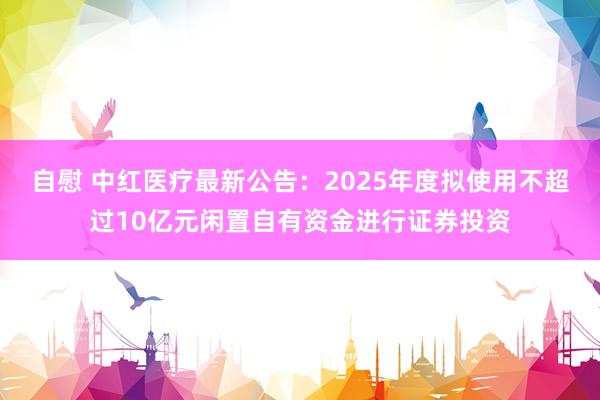 自慰 中红医疗最新公告：2025年度拟使用不超过10亿元闲置自有资金进行证券投资