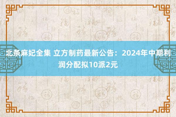 北条麻妃全集 立方制药最新公告：2024年中期利润分配拟10派2元