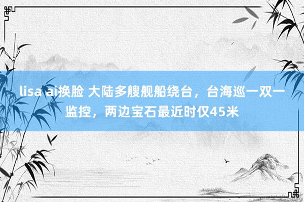 lisa ai换脸 大陆多艘舰船绕台，台海巡一双一监控，两边宝石最近时仅45米