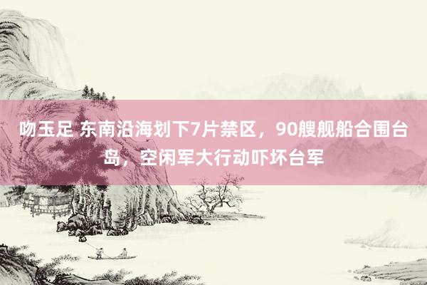 吻玉足 东南沿海划下7片禁区，90艘舰船合围台岛，空闲军大行动吓坏台军