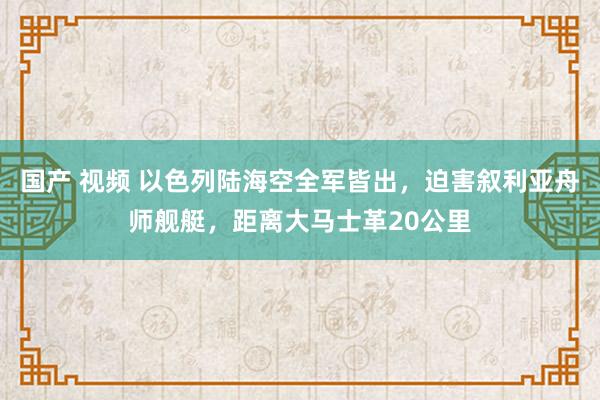 国产 视频 以色列陆海空全军皆出，迫害叙利亚舟师舰艇，距离大马士革20公里