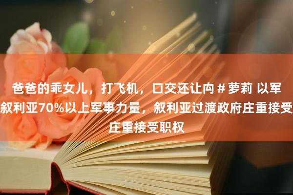 爸爸的乖女儿，打飞机，口交还让禸＃萝莉 以军糟塌叙利亚70%以上军事力量，叙利亚过渡政府庄重接受职权
