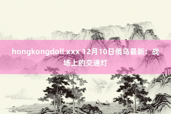 hongkongdoll xxx 12月10日俄乌最新：战场上的交通灯