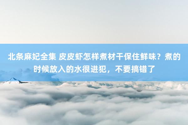 北条麻妃全集 皮皮虾怎样煮材干保住鲜味？煮的时候放入的水很进犯，不要搞错了
