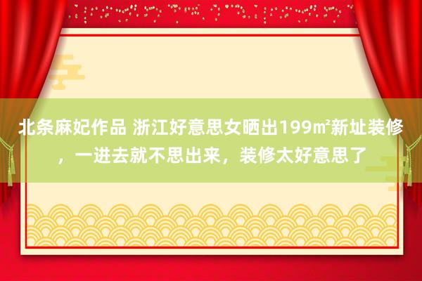北条麻妃作品 浙江好意思女晒出199㎡新址装修，一进去就不思出来，装修太好意思了