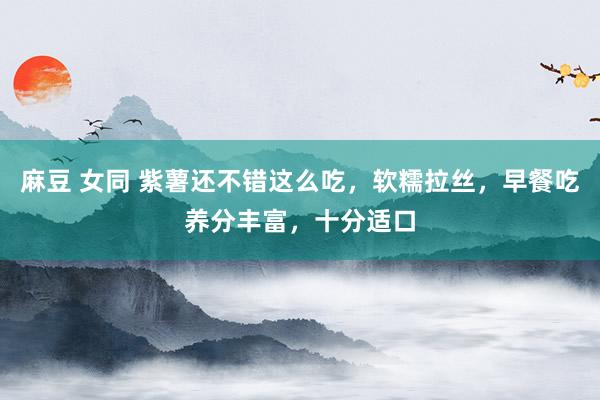 麻豆 女同 紫薯还不错这么吃，软糯拉丝，早餐吃养分丰富，十分适口
