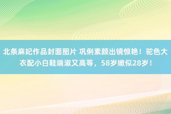 北条麻妃作品封面图片 巩俐素颜出镜惊艳！驼色大衣配小白鞋端淑又高等，58岁嫩似28岁！