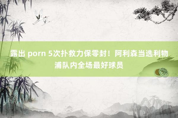 露出 porn 5次扑救力保零封！阿利森当选利物浦队内全场最好球员