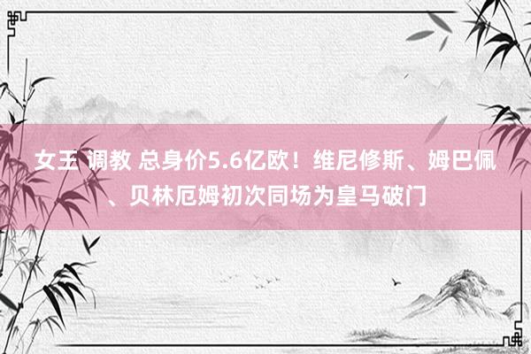 女王 调教 总身价5.6亿欧！维尼修斯、姆巴佩、贝林厄姆初次同场为皇马破门