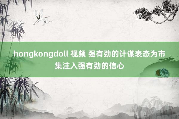 hongkongdoll 视频 强有劲的计谋表态为市集注入强有劲的信心