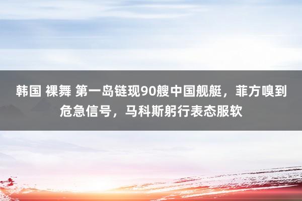 韩国 裸舞 第一岛链现90艘中国舰艇，菲方嗅到危急信号，马科斯躬行表态服软