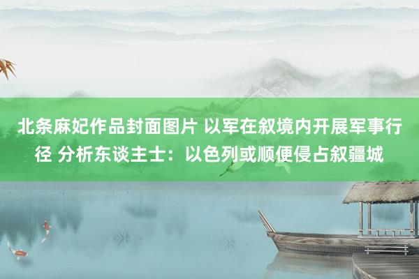 北条麻妃作品封面图片 以军在叙境内开展军事行径 分析东谈主士：以色列或顺便侵占叙疆城