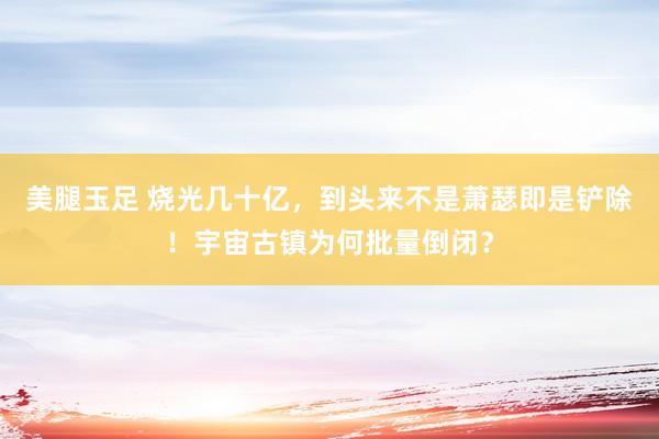 美腿玉足 烧光几十亿，到头来不是萧瑟即是铲除！宇宙古镇为何批量倒闭？