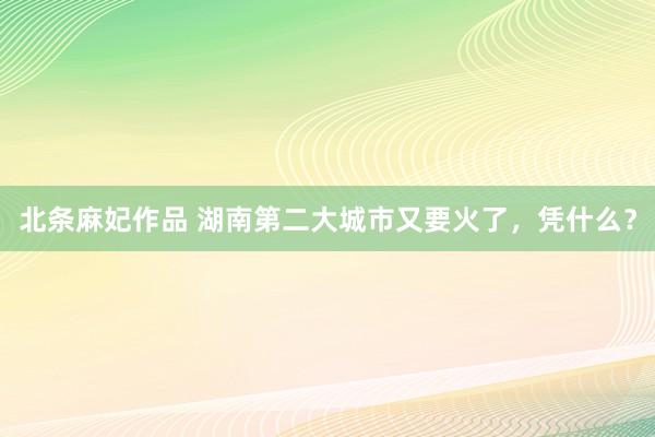 北条麻妃作品 湖南第二大城市又要火了，凭什么？