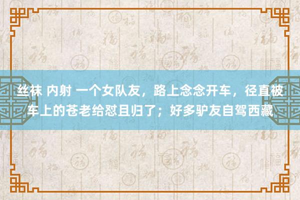 丝袜 内射 一个女队友，路上念念开车，径直被车上的苍老给怼且归了；好多驴友自驾西藏