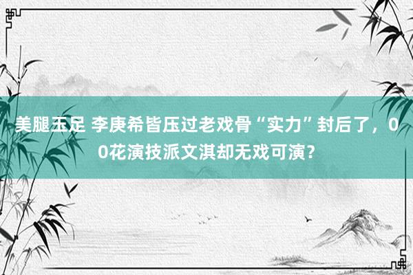 美腿玉足 李庚希皆压过老戏骨“实力”封后了，00花演技派文淇却无戏可演？