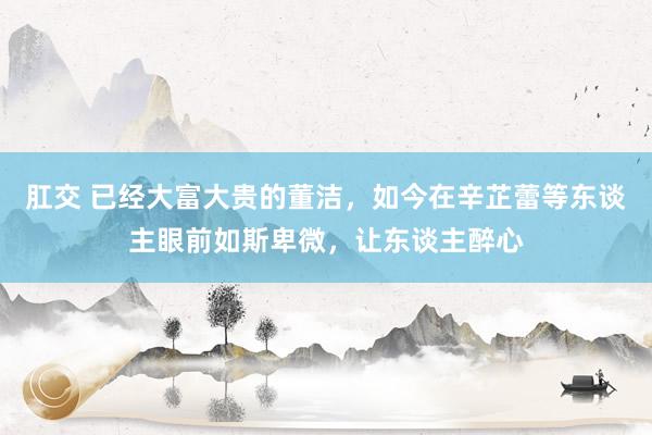 肛交 已经大富大贵的董洁，如今在辛芷蕾等东谈主眼前如斯卑微，让东谈主醉心