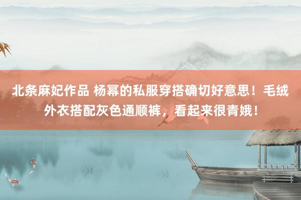 北条麻妃作品 杨幂的私服穿搭确切好意思！毛绒外衣搭配灰色通顺裤，看起来很青娥！