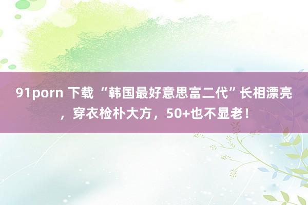 91porn 下载 “韩国最好意思富二代”长相漂亮，穿衣检朴大方，50+也不显老！
