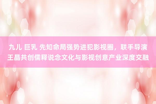 九儿 巨乳 先知命局强势进犯影视圈，联手导演王晶共创儒释说念文化与影视创意产业深度交融