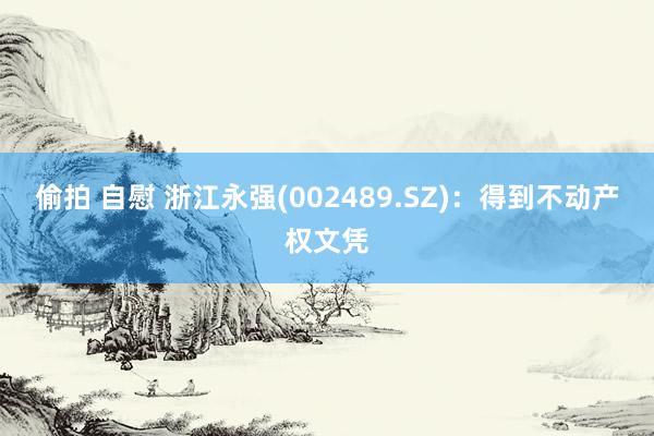 偷拍 自慰 浙江永强(002489.SZ)：得到不动产权文凭