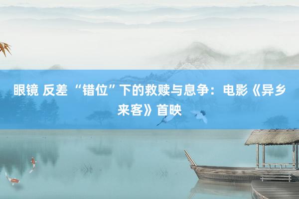 眼镜 反差 “错位”下的救赎与息争：电影《异乡来客》首映