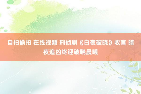 自拍偷拍 在线视频 刑侦剧《白夜破晓》收官 暗夜追凶终迎破晓晨曦