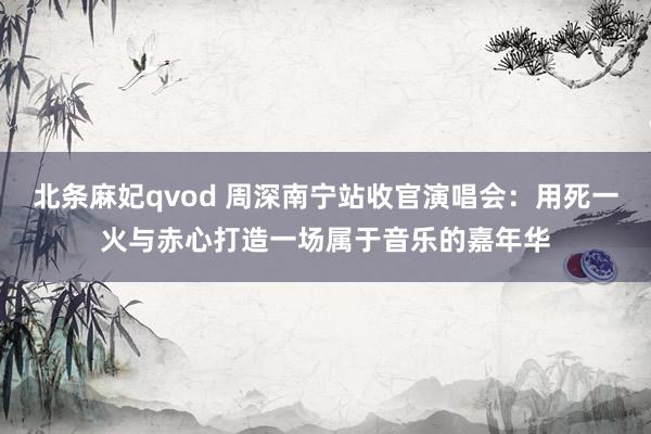 北条麻妃qvod 周深南宁站收官演唱会：用死一火与赤心打造一场属于音乐的嘉年华